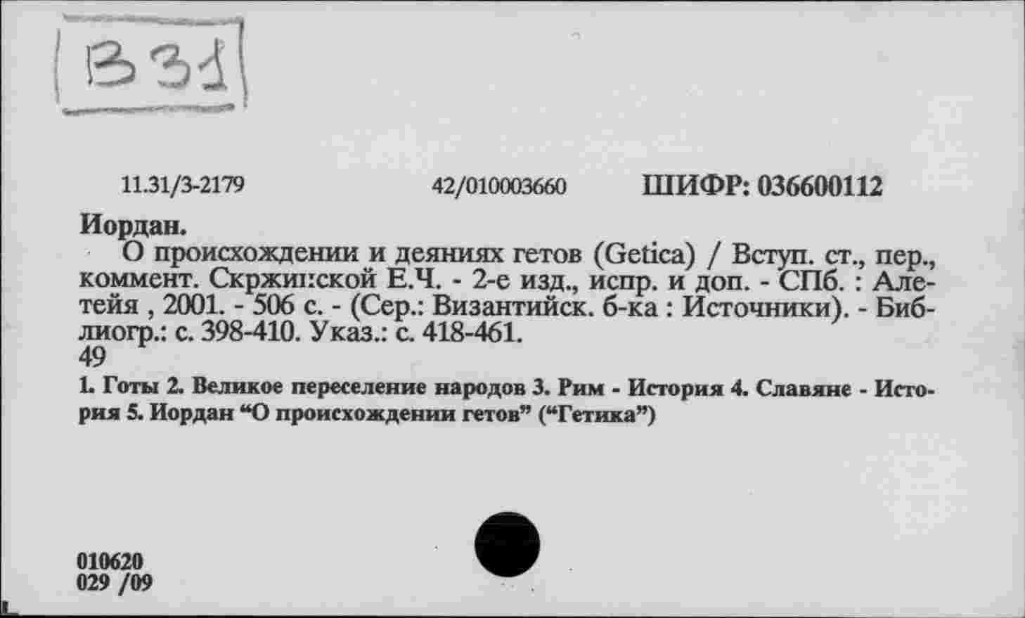 ﻿
11.31/3-2179	42/010003660 ШИФР: 036600112
Иордан.
О происхождении и деяниях гетов (Getica) / Вступ, ст., пер., коммент. Скржипской Е.Ч. - 2-е изд., испр. и доп. - СПб. : Але-тейя , 2001. - 506 с. - (Сер.: Византийск. б-ка : Источники). - Биб-лиогр.: с. 398-410. Указ.: с. 418-461.
49
L Готы 2. Великое переселение народов 3. Рим - История 4. Славяне - История 5. Иордан “О происхождении гетов” (“Гетика”)
010620 029 /09